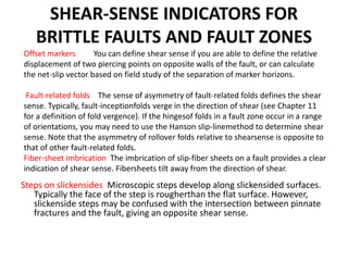 SHEAR-SENSE INDICATORS FOR
BRITTLE FAULTS AND FAULT ZONES
Steps on slickensides Microscopic steps develop along slickensided surfaces.
Typically the face of the step is rougherthan the flat surface. However,
slickenside steps may be confused with the intersection between pinnate
fractures and the fault, giving an opposite shear sense.
Offset markers You can define shear sense if you are able to define the relative
displacement of two piercing points on opposite walls of the fault, or can calculate
the net-slip vector based on field study of the separation of marker horizons.
Fault-related folds The sense of asymmetry of fault-related folds defines the shear
sense. Typically, fault-inceptionfolds verge in the direction of shear (see Chapter 11
for a definition of fold vergence). If the hingesof folds in a fault zone occur in a range
of orientations, you may need to use the Hanson slip-linemethod to determine shear
sense. Note that the asymmetry of rollover folds relative to shearsense is opposite to
that of other fault-related folds.
Fiber-sheet imbrication The imbrication of slip-fiber sheets on a fault provides a clear
indication of shear sense. Fibersheets tilt away from the direction of shear.
 
