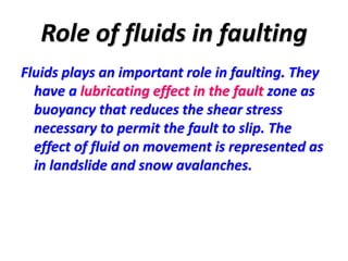 Role of fluids in faulting
Fluids plays an important role in faulting. They
have a lubricating effect in the fault zone as
buoyancy that reduces the shear stress
necessary to permit the fault to slip. The
effect of fluid on movement is represented as
in landslide and snow avalanches.
 