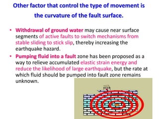 Other factor that control the type of movement is
the curvature of the fault surface.
• Withdrawal of ground water may cause near surface
segments of active faults to switch mechanisms from
stable sliding to stick slip, thereby increasing the
earthquake hazard.
• Pumping fluid into a fault zone has been proposed as a
way to relieve accumulated elastic strain energy and
reduce the likelihood of large earthquake, but the rate at
which fluid should be pumped into fault zone remains
unknown.
 