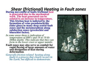 Shear (frictional) Heating in Fault zonesDuring movement of faults frictional heat
is generated due to the mechanical
work. The heat generated can be
related to an increase in temperature.
This friction heat is indicted by the
formation of veins pseudotachylite
(false glass) in many deep seated fault
zones and the metamorphism along
subduction zones (greenschist and
blueschist facies).
In some areas there is indication of
temperature of 800ºc and 18 to 19 kb
(60km depth). This indicate that they can
form in the lower crust or upper mantle.
Fault zones may also serve as conduit for
rapid fluxing of large amounts of water
and dissipation of heat during
deformation.
Generally friction-related heating along
faults is a process that clearly occurs in
the Earth, but difficult to demonstrate.
 