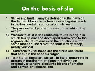 On the basis of slip 
1.Strike slip fault: it may be defined faults in which the faulted blocks have been moved against each in the horizontal direction along strikes. 
•They are called by other names under which they occur: 
a)Wrench fault: it is the strike slip faults in origin in which fault plane has developed transverse to the regional structure and even the net slip is in the same manner. The dip of the fault is very steep, nearly vertical. 
b)Transform faults: these are the strike slip faults that occur in the oceanic ridges. 
c)Tear faults: these are strike slip faults occurring in groups in continental regions that divide an originally extensive block into blocks of smaller and convenient dimensions. 
 