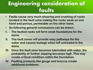 Engineering consideration of faults 
•Faults cause very much shearing and crushing of rocks located in the fault zone making the rocks weak on one hand and porous, permeable on the other hand. 
•So following general conclusions can be drawn: 
I.The faulted rocks will form weak foundations for the dams. 
II.The fault zones will provide easy pathways for the water and causes leakage when left untreated in the dams. 
III.Once the fault zone becomes lubricated with water, the probability of further slipping becomes high. This may create critical condition within the foundation. 
IV.Faulting products like gouge and breccia create additional problems.  