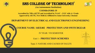 SNS COLLEGE OF TECHNOLOGY
(An Autonomous Institution)
COIMBATORE-35
Accredited by NBA-AICTE and Accredited by NAAC – UGC with A+ Grade
Approved by AICTE, New Delhi & Affiliated to Anna University, Chennai
DEPARTMENT OF ELECTRICALAND ELECTRONICS ENGINEERING
COURSE NAME: 16EE402 PROTECTION AND SWITCHGEAR
IV YEAR / VII SEMESTER
Unit 1 – PROTECTION SCHEMES
Topic 3: NATURE AND CAUSES OF FAULTS
 
