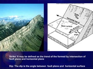 Strike: It may be defined as the trend of the formed by intersection of
fault plane and horizontal plane
Dip: The dip is the angle between fault plane and horizontal surface
 