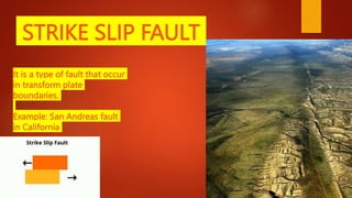 STRIKE SLIP FAULT
It is a type of fault that occur
in transform plate
boundaries.
Example: San Andreas fault
in California
 