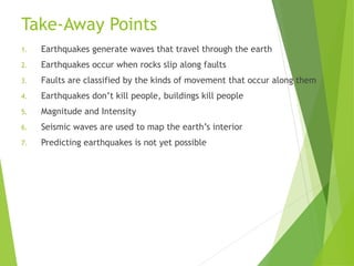 Take-Away Points
1. Earthquakes generate waves that travel through the earth
2. Earthquakes occur when rocks slip along faults
3. Faults are classified by the kinds of movement that occur along them
4. Earthquakes don’t kill people, buildings kill people
5. Magnitude and Intensity
6. Seismic waves are used to map the earth’s interior
7. Predicting earthquakes is not yet possible
 