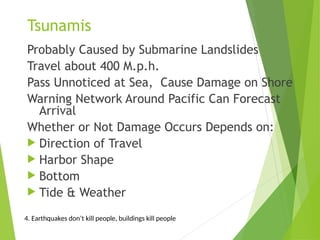 Tsunamis
Probably Caused by Submarine Landslides
Travel about 400 M.p.h.
Pass Unnoticed at Sea, Cause Damage on Shore
Warning Network Around Pacific Can Forecast
Arrival
Whether or Not Damage Occurs Depends on:
 Direction of Travel
 Harbor Shape
 Bottom
 Tide & Weather
4. Earthquakes don’t kill people, buildings kill people
 