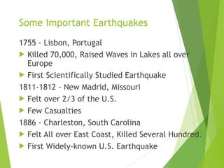 Some Important Earthquakes
1755 - Lisbon, Portugal
 Killed 70,000, Raised Waves in Lakes all over
Europe
 First Scientifically Studied Earthquake
1811-1812 - New Madrid, Missouri
 Felt over 2/3 of the U.S.
 Few Casualties
1886 - Charleston, South Carolina
 Felt All over East Coast, Killed Several Hundred.
 First Widely-known U.S. Earthquake
 