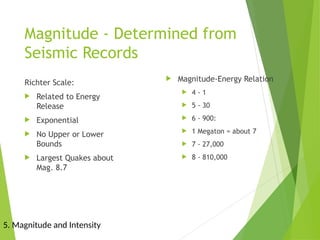Magnitude - Determined from
Seismic Records
Richter Scale:
 Related to Energy
Release
 Exponential
 No Upper or Lower
Bounds
 Largest Quakes about
Mag. 8.7
 Magnitude-Energy Relation
 4 - 1
 5 - 30
 6 - 900:
 1 Megaton = about 7
 7 - 27,000
 8 - 810,000
5. Magnitude and Intensity
 