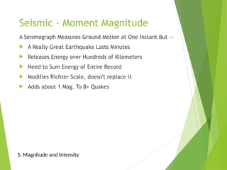 Seismic - Moment Magnitude
A Seismograph Measures Ground Motion at One Instant But --
 A Really Great Earthquake Lasts Minutes
 Releases Energy over Hundreds of Kilometers
 Need to Sum Energy of Entire Record
 Modifies Richter Scale, doesn't replace it
 Adds about 1 Mag. To 8+ Quakes
5. Magnitude and Intensity
 