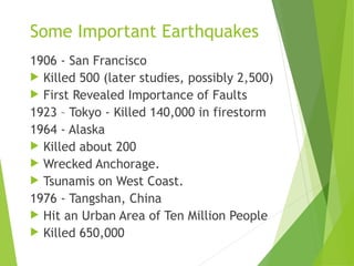 Some Important Earthquakes
1906 - San Francisco
 Killed 500 (later studies, possibly 2,500)
 First Revealed Importance of Faults
1923 – Tokyo - Killed 140,000 in firestorm
1964 - Alaska
 Killed about 200
 Wrecked Anchorage.
 Tsunamis on West Coast.
1976 - Tangshan, China
 Hit an Urban Area of Ten Million People
 Killed 650,000
 