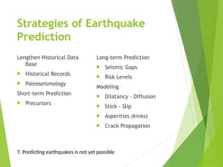Strategies of Earthquake
Prediction
Lengthen Historical Data
Base
 Historical Records
 Paleoseismology
Short-term Prediction
 Precursors
Long-term Prediction
 Seismic Gaps
 Risk Levels
Modeling
 Dilatancy - Diffusion
 Stick - Slip
 Asperities (kinks)
 Crack Propagation
7. Predicting earthquakes is not yet possible
 