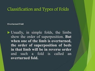 Classification and Types of Folds
Overturned Fold
 Usually, in simple folds, the limbs
show the order of superposition. But
when one of the limb is overturned,
the order of superposition of beds
in that limb will be in reverse order
and such a fold is called an
overturned fold.
 