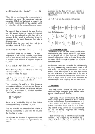 2
hb =| Hb | cos (𝜔𝑡) + 𝜃b = Re Hb 𝑒𝑗𝜔𝑡 ….. (1)
Where Hb is a complex number representing hb in
magnitude and phase ( Re means real part). An
alternating field of this kind would be produced by
an infinitely long solenoid carrying a current ib and
hb = nib, where n is the number of turns per meter.
The magnetic field is always in the axial direction
and eddy current do not vary along the length of
tube. In the inner radius of the tube there will be a
magnetic field ha, which, is smaller than hb and be
alternating at tha same frequency but with a
different phase.
Similarly within the tube wall there will be a
purelyaxial magnetic field hr ,wher
hr = Hr cos (𝜔𝑡 + 𝜃r) = Rer 𝑒 𝑗𝜔𝑡 ……. (2)
Using similar notion we can write Sa , Sb and Sr
respectively as the current densities on the inner
surface, outer surface and at general radius r and
all densities will alternate at angular frequency
(𝜔). then
Sr = Sr cos (𝜔𝑡 + 𝜃r) = Re Sr 𝑒 𝑗𝜔𝑡 …... (3)
Apply Faraday's law of induction to thin ring
between r and (r + 𝛿r).
The induced emf in this ring is
apply Ampere's law to the small rectangular cross
section of length of length l and width Sr
From equations (2) and(3) at high frequency
(approximate solution), the eddy current beyond a
small depth within surface are negligible and that
the effect of curvature is therefore negligible
Equation (2) becomes:
dSr = - j𝜔µoµrHr
dr ρ
Sincer r→ ∞ (semi infinite slab) and from the last
equation substituting in equation (3) yield
From last equation, the amplitude of the current is
decaying exponentially as goes into the bar, and
that the phase is lagging
The equation are accurate at high frequency, but
now for low frequency are approximated as
follows.
Assuming that the field of the eddy currents is
negligible compared with the imposed field that
induced them.
Hr = Ha = Hb and the equation (2) becomes
Sr = -
𝐴
𝑃
ber'
𝑟
𝑃
+ jbei'
𝑟
𝑃
+C ker'
𝑟
𝑃
+ jkei'
𝑟
𝑃
From the last equation:
ber'
𝑟
𝑃
+ jbei'
𝑟
𝑃
+ C ker'
𝑟
𝑃
+ jkei'
𝑟
𝑃
𝑆𝑟
𝑆𝑎
=
ber'
𝑎
𝑃
+ jbei'
𝑎
𝑃
+C ker'
𝑎
𝑃
+ jkei'
𝑎
𝑃
3. Result and Discussion:
It has been shown that most of the quantities that
are needed for eddy current Testing (ECT) of tubes
can be derived quickly from diagrams of plots of
current density against radius of the tube. The graphs
are shown for different permeabilities and different
penetration depth.
And from the curves we can notice that current density
and decay exponentially from the outer radius to the
inner radius for different permeabilities and that is
because of the inner current is less than outer current
and that is because of the inductance in the inner is
larger than in outer surface,that caused the resistance in
radius is larger than in outer radius, therefore the
current will pass in an easy way that the outer radius.
4. Conclusion:
The eddy current method for testing can be
conducted at high throughput speeds without actual
physical contact with the material.
High testing speeds help to ensure that testing
always keeps up with production. Eddy current
tests are reliable even at extreme temperatures. It is
a clean method that does not contaminate tube
products with other media such as oil or water.
Eddy current testing systems are easily automated
and can be readily integrated into existing
production processes.
There are many ways to detect faults (cracks and
corrosion…) by using (X-ray and Gamma ray ),
but here Eddy Current Testing is used the heart of
 