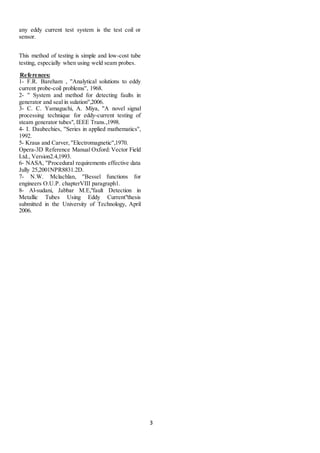 3
any eddy current test system is the test coil or
sensor.
This method of testing is simple and low-cost tube
testing, especially when using weld seam probes.
References:
1- F.R. Bareham , ''Analytical solutions to eddy
current probe-coil problems'', 1968.
2- '' System and method for detecting faults in
generator and seal in sulation'',2006.
3- C. C. Yamaguchi, A. Miya, ''A novel signal
processing technique for eddy-current testing of
steam generator tubes", IEEE Trans.,1998.
4- I. Daubechies, ''Series in applied mathematics'',
1992.
5- Kraus and Carver, ''Electromagnetic'',1970.
Opera-3D Reference Manual Oxford: Vector Field
Ltd., Version2.4,1993.
6- NASA, ''Procedural requirements effective data
Jully 25,2001NPR8831.2D.
7- N.W. Mclachlan, ''Bessel functions for
engineers O.U.P. chapterVIII paragraph1.
8- Al-sudani, Jabbar M.E,"fault Detection in
Metallic Tubes Using Eddy Current"thesis
submitted in the University of Technology, April
2006.
 
