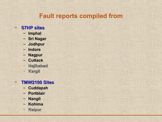 Fault reports compiled from
• S7HP sitesS7HP sites
– ImphalImphal
– Sri NagarSri Nagar
– JodhpurJodhpur
– IndoreIndore
– NagpurNagpur
– CuttackCuttack
– NajibabadNajibabad
– KargilKargil
• TMW2100 SitesTMW2100 Sites
– CuddapahCuddapah
– PortblairPortblair
– NangliNangli
– KohimaKohima
– RaipurRaipur
 