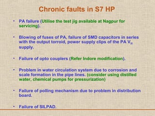 Chronic faults in S7 HP
• PA failure (Utilise the test jig available at Nagpur for
servicing).
• Blowing of fuses of PA, failure of SMD capacitors in series
with the output torroid, power supply clips of the PA VDD
supply.
• Failure of opto couplers (Refer Indore modification).
• Problem in water circulation system due to corrosion and
scale formation in the pipe lines. (consider using distilled
water, chemical pumps for pressurization)
• Failure of polling mechanism due to problem in distribution
board.
• Failure of SILPAD.
 