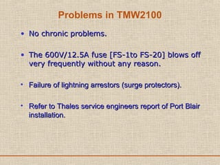 Problems in TMW2100
• No chronic problems.No chronic problems.
• The 600V/12.5A fuse [FS-1to FS-20] blows offThe 600V/12.5A fuse [FS-1to FS-20] blows off
very frequently without any reason.very frequently without any reason.
• Failure of lightning arrestors (surge protectors).Failure of lightning arrestors (surge protectors).
• Refer to Thales service engineers report of Port BlairRefer to Thales service engineers report of Port Blair
installation.installation.
 