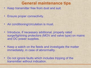 General maintenance tips
• Keep transmitter free from dust and suit.
• Ensure proper connectivity.
• Air conditioning/circulation is must.
• Introduce, if necessary additional, properly rated
surge/lightning protectors (MOV and valve type) on mains
and DC power supplies.
• Keep a watch on the feeds and investigate the matter
immediately, in case of abnormality.
• Do not ignore faults which includes tripping of the
transmitter without indication.
 