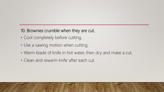 10. Brownies crumble when they are cut.
• Cool completely before cutting.
• Use a sawing motion when cutting.
• Warm blade of knife in hot water, then dry and make a cut.
• Clean and rewarm knife after each cut.
 