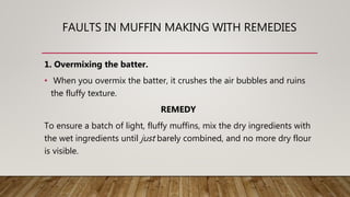 FAULTS IN MUFFIN MAKING WITH REMEDIES
1. Overmixing the batter.
• When you overmix the batter, it crushes the air bubbles and ruins
the fluffy texture.
REMEDY
To ensure a batch of light, fluffy muffins, mix the dry ingredients with
the wet ingredients until just barely combined, and no more dry flour
is visible.
 