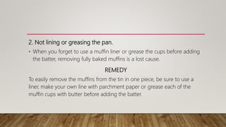 2. Not lining or greasing the pan.
• When you forget to use a muffin liner or grease the cups before adding
the batter, removing fully baked muffins is a lost cause.
REMEDY
To easily remove the muffins from the tin in one piece, be sure to use a
liner, make your own line with parchment paper or grease each of the
muffin cups with butter before adding the batter.
 