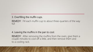 3. Overfilling the muffin cups.
REMEDY : Fill each muffin cup to about three-quarters of the way
full
4. Leaving the muffins in the pan to cool.
REMEDY : After removing the muffins from the oven, give them a
couple minutes to cool off a little, and then remove them and
to a cooling rack.
 