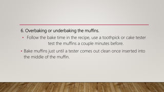 6. Overbaking or underbaking the muffins.
• Follow the bake time in the recipe, use a toothpick or cake tester
test the muffins a couple minutes before.
• Bake muffins just until a tester comes out clean once inserted into
the middle of the muffin.
 