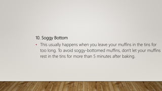 10. Soggy Bottom
• This usually happens when you leave your muffins in the tins for
too long. To avoid soggy-bottomed muffins, don't let your muffins
rest in the tins for more than 5 minutes after baking.
 