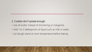 2. Cookies don’t spread enough.
• Use all butter instead of shortening or margarine.
• Add 1 to 2 tablespoons of liquid such as milk or water.
• Let dough stand at room temperature before baking.
 