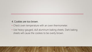 4. Cookies are too brown.
• Check oven temperature with an oven thermometer.
• Use heavy-gauged, dull aluminum baking sheets. Dark baking
sheets will cause the cookies to be overly brown.
 