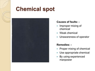 Chemical spot
Causes of faults: -
 Improper mixing of
chemical
 Weak chemical
 Unawareness of operator
Remedies: -
 Pr...