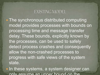  The synchronous distributed computing
model provides processes with bounds on
processing time and message transfer
delay. These bounds, explicitly known by
the processes, can be used to safely
detect process crashes and consequently
allow the non-crashed processes to
progress with safe views of the system
state.
 In these systems, a system designer can
 