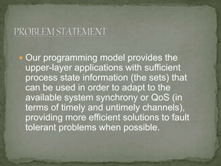  Our programming model provides the
upper-layer applications with sufficient
process state information (the sets) that
can be used in order to adapt to the
available system synchrony or QoS (in
terms of timely and untimely channels),
providing more efficient solutions to fault
tolerant problems when possible.
 