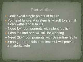  Goal: avoid single points of failure
 Points of failure: A system is k-fault tolerant if
it can withstand k faults.
– Need k+1 components with silent faults -
 k can fail and one will still be working
– Need 2k+1 components with Byzantine faults
 k can generate false replies: k+1 will provide
a majority vote
 
