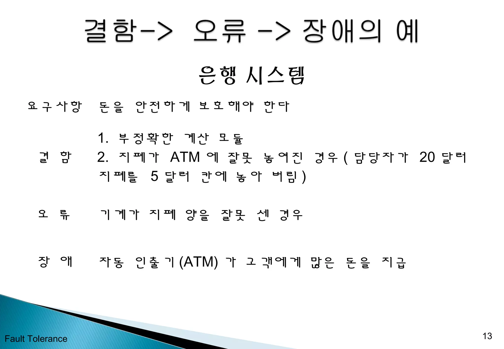 Fault Tolerance 13
은행 시스템
요구사항 돈을 안전하게 보호해야 한다
결 함
1. 부정확한 계산 모듈
2. 지폐가 ATM 에 잘못 놓여진 경우 ( 담당자가 20 달러
지폐를 5 달러 칸에 놓아 버림 )
오 류 기계가 지폐 양을 잘못 센 경우
장 애 자동 인출기 (ATM) 가 고객에게 많은 돈을 지급
 