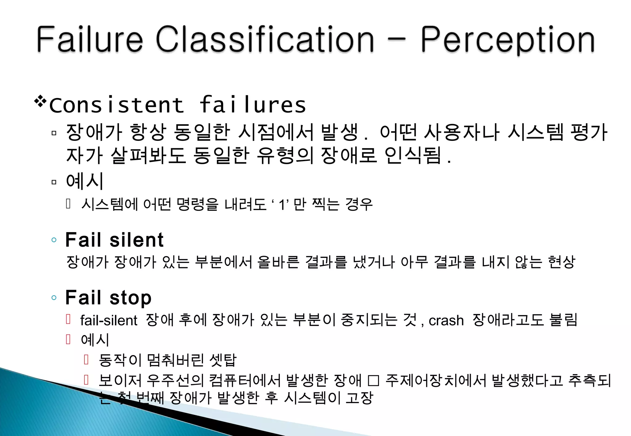 Consistent failures
▫ 장애가 항상 동일한 시점에서 발생 . 어떤 사용자나 시스템 평가
자가 살펴봐도 동일한 유형의 장애로 인식됨 .
▫ 예시
 시스템에 어떤 명령을 내려도 ‘ 1’ 만 찍는 경우
◦ Fail silent
장애가 장애가 있는 부분에서 올바른 결과를 냈거나 아무 결과를 내지 않는 현상
◦ Fail stop
 fail-silent 장애 후에 장애가 있는 부분이 중지되는 것 , crash 장애라고도 불림
 예시
 동작이 멈춰버린 셋탑
 보이저 우주선의 컴퓨터에서 발생한 장애  주제어장치에서 발생했다고 추측되
는 첫 번째 장애가 발생한 후 시스템이 고장
 
