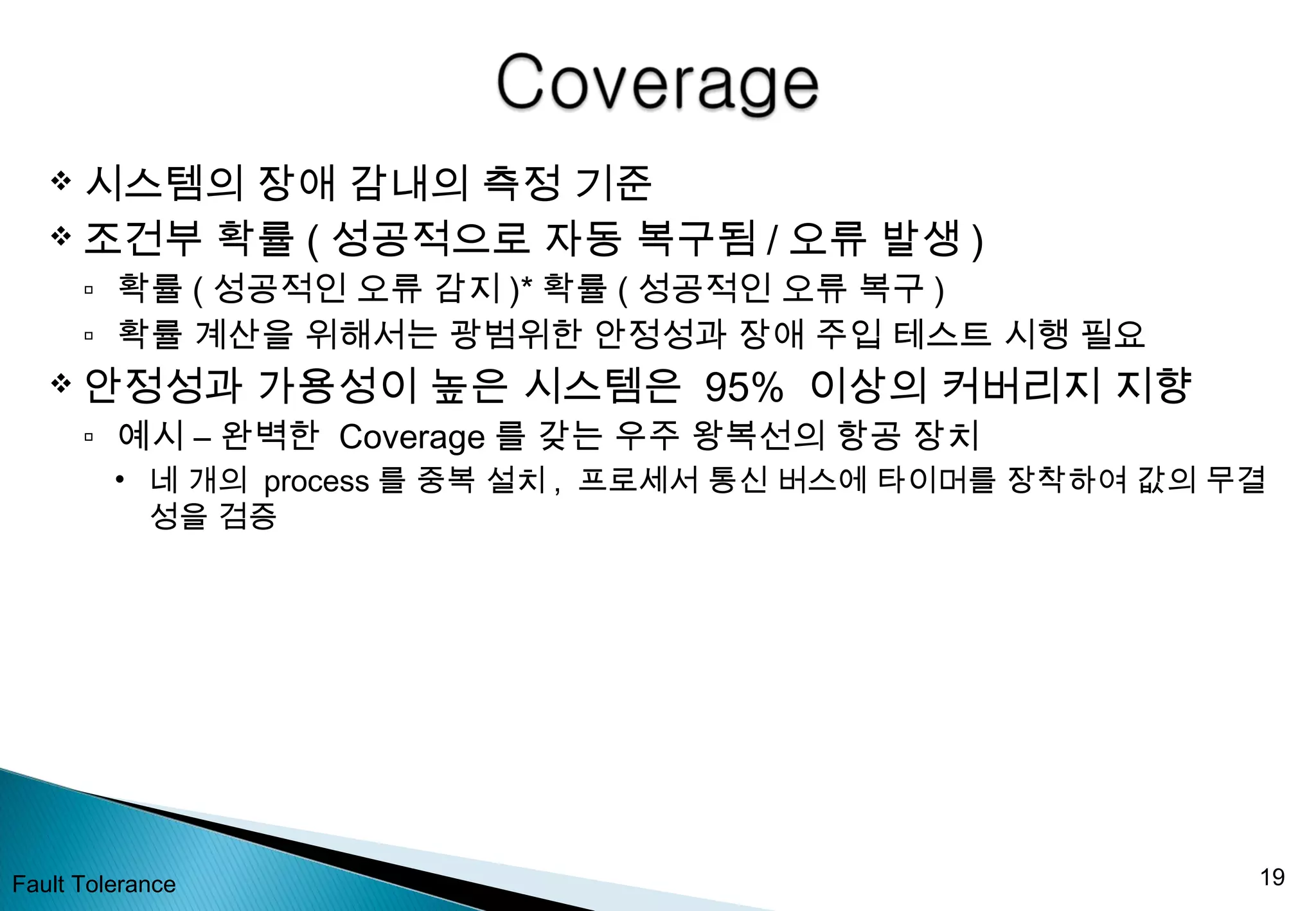  시스템의 장애 감내의 측정 기준
 조건부 확률 ( 성공적으로 자동 복구됨 / 오류 발생 )
▫ 확률 ( 성공적인 오류 감지 )* 확률 ( 성공적인 오류 복구 )
▫ 확률 계산을 위해서는 광범위한 안정성과 장애 주입 테스트 시행 필요
 안정성과 가용성이 높은 시스템은 95% 이상의 커버리지 지향
▫ 예시 – 완벽한 Coverage 를 갖는 우주 왕복선의 항공 장치
• 네 개의 process 를 중복 설치 , 프로세서 통신 버스에 타이머를 장착하여 값의 무결
성을 검증
Fault Tolerance 19
 