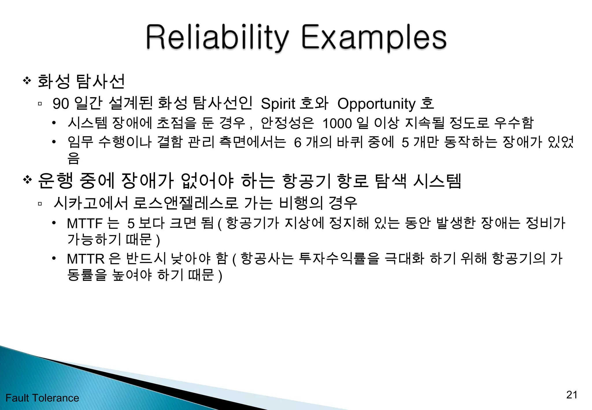  화성 탐사선
▫ 90 일간 설계된 화성 탐사선인 Spirit 호와 Opportunity 호
• 시스템 장애에 초점을 둔 경우 , 안정성은 1000 일 이상 지속될 정도로 우수함
• 임무 수행이나 결함 관리 측면에서는 6 개의 바퀴 중에 5 개만 동작하는 장애가 있었
음
 운행 중에 장애가 없어야 하는 항공기 항로 탐색 시스템
▫ 시카고에서 로스앤젤레스로 가는 비행의 경우
• MTTF 는 5 보다 크면 됨 ( 항공기가 지상에 정지해 있는 동안 발생한 장애는 정비가
가능하기 때문 )
• MTTR 은 반드시 낮아야 함 ( 항공사는 투자수익률을 극대화 하기 위해 항공기의 가
동률을 높여야 하기 때문 )
Fault Tolerance 21
 