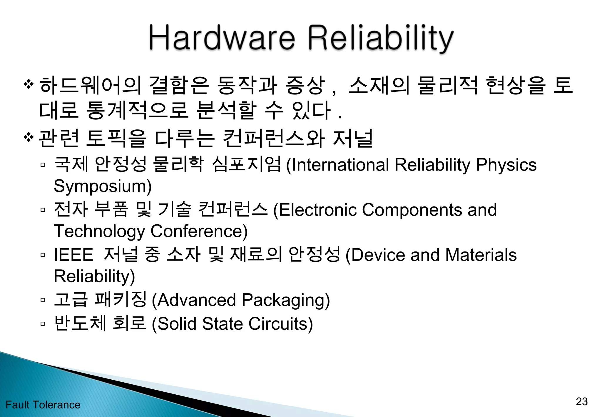  하드웨어의 결함은 동작과 증상 , 소재의 물리적 현상을 토
대로 통계적으로 분석할 수 있다 .
 관련 토픽을 다루는 컨퍼런스와 저널
▫ 국제 안정성 물리학 심포지엄 (International Reliability Physics
Symposium)
▫ 전자 부품 및 기술 컨퍼런스 (Electronic Components and
Technology Conference)
▫ IEEE 저널 중 소자 및 재료의 안정성 (Device and Materials
Reliability)
▫ 고급 패키징 (Advanced Packaging)
▫ 반도체 회로 (Solid State Circuits)
Fault Tolerance 23
 