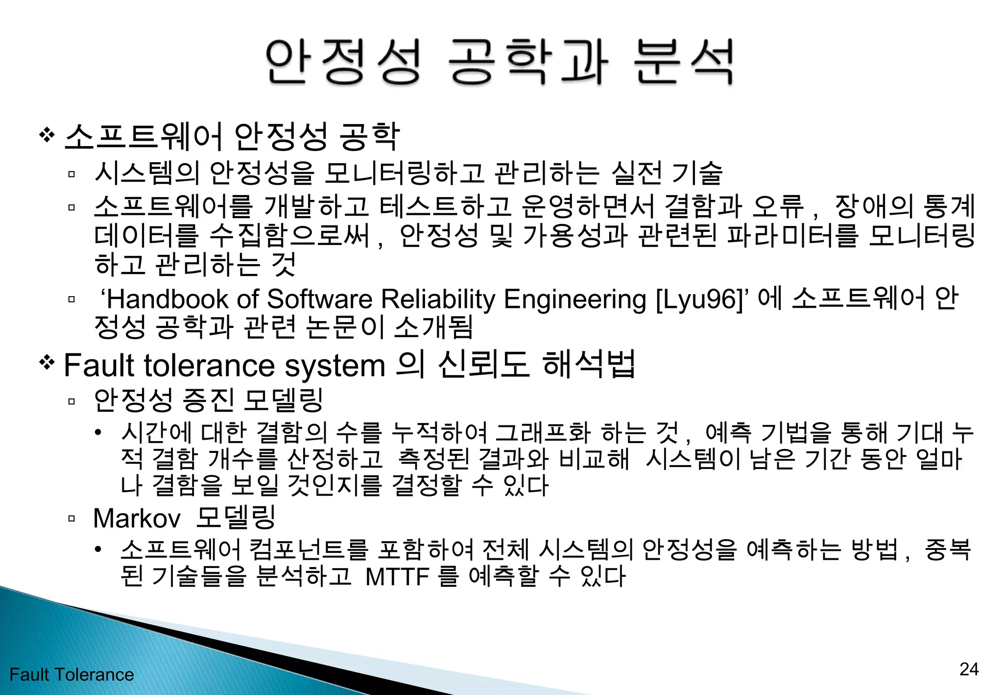  소프트웨어 안정성 공학
▫ 시스템의 안정성을 모니터링하고 관리하는 실전 기술
▫ 소프트웨어를 개발하고 테스트하고 운영하면서 결함과 오류 , 장애의 통계
데이터를 수집함으로써 , 안정성 및 가용성과 관련된 파라미터를 모니터링
하고 관리하는 것
▫ ‘Handbook of Software Reliability Engineering [Lyu96]’ 에 소프트웨어 안
정성 공학과 관련 논문이 소개됨
 Fault tolerance system 의 신뢰도 해석법
▫ 안정성 증진 모델링
• 시간에 대한 결함의 수를 누적하여 그래프화 하는 것 , 예측 기법을 통해 기대 누
적 결함 개수를 산정하고 측정된 결과와 비교해 시스템이 남은 기간 동안 얼마
나 결함을 보일 것인지를 결정할 수 있다
▫ Markov 모델링
• 소프트웨어 컴포넌트를 포함하여 전체 시스템의 안정성을 예측하는 방법 , 중복
된 기술들을 분석하고 MTTF 를 예측할 수 있다
Fault Tolerance 24
 