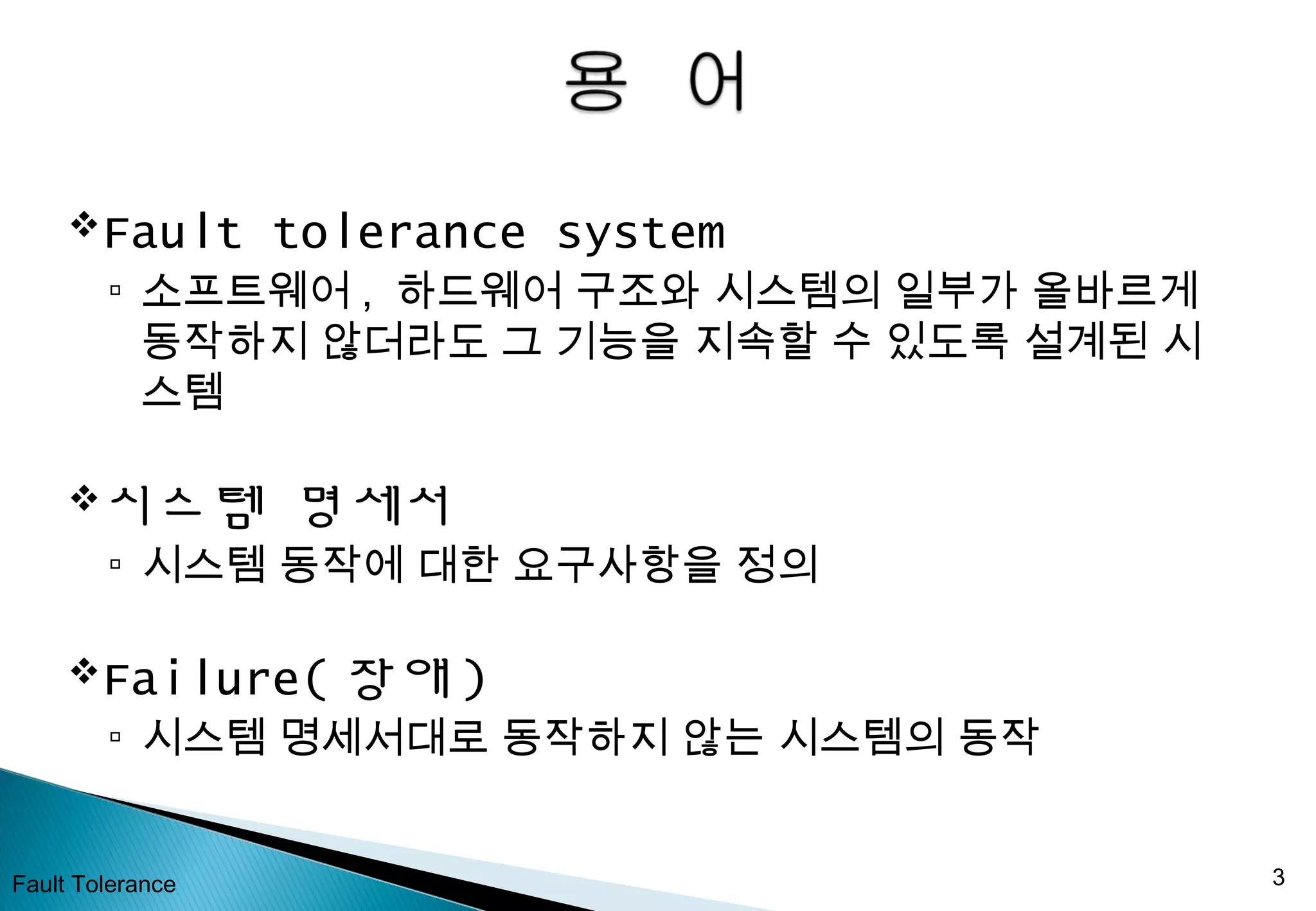 Fault tolerance system
▫ 소프트웨어 , 하드웨어 구조와 시스템의 일부가 올바르게
동작하지 않더라도 그 기능을 지속할 수 있도록 설계된 시
스템
시스템 명세서
▫ 시스템 동작에 대한 요구사항을 정의
Failure( 장애 )
▫ 시스템 명세서대로 동작하지 않는 시스템의 동작
Fault Tolerance 3
 