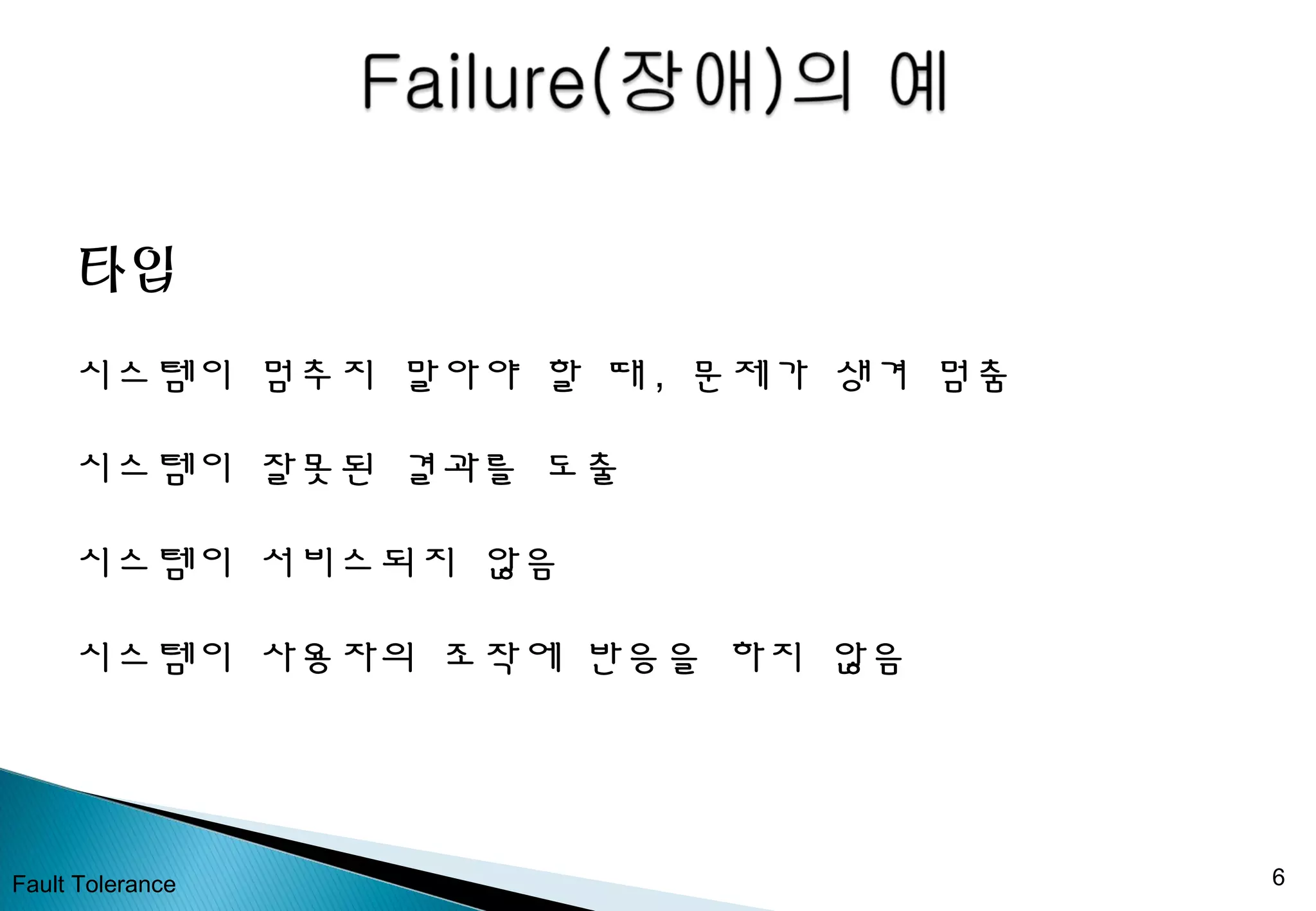 Fault Tolerance 6
타입
시스템이 멈추지 말아야 할 때 , 문제가 생겨 멈춤
시스템이 잘못된 결과를 도출
시스템이 서비스되지 않음
시스템이 사용자의 조작에 반응을 하지 않음
 