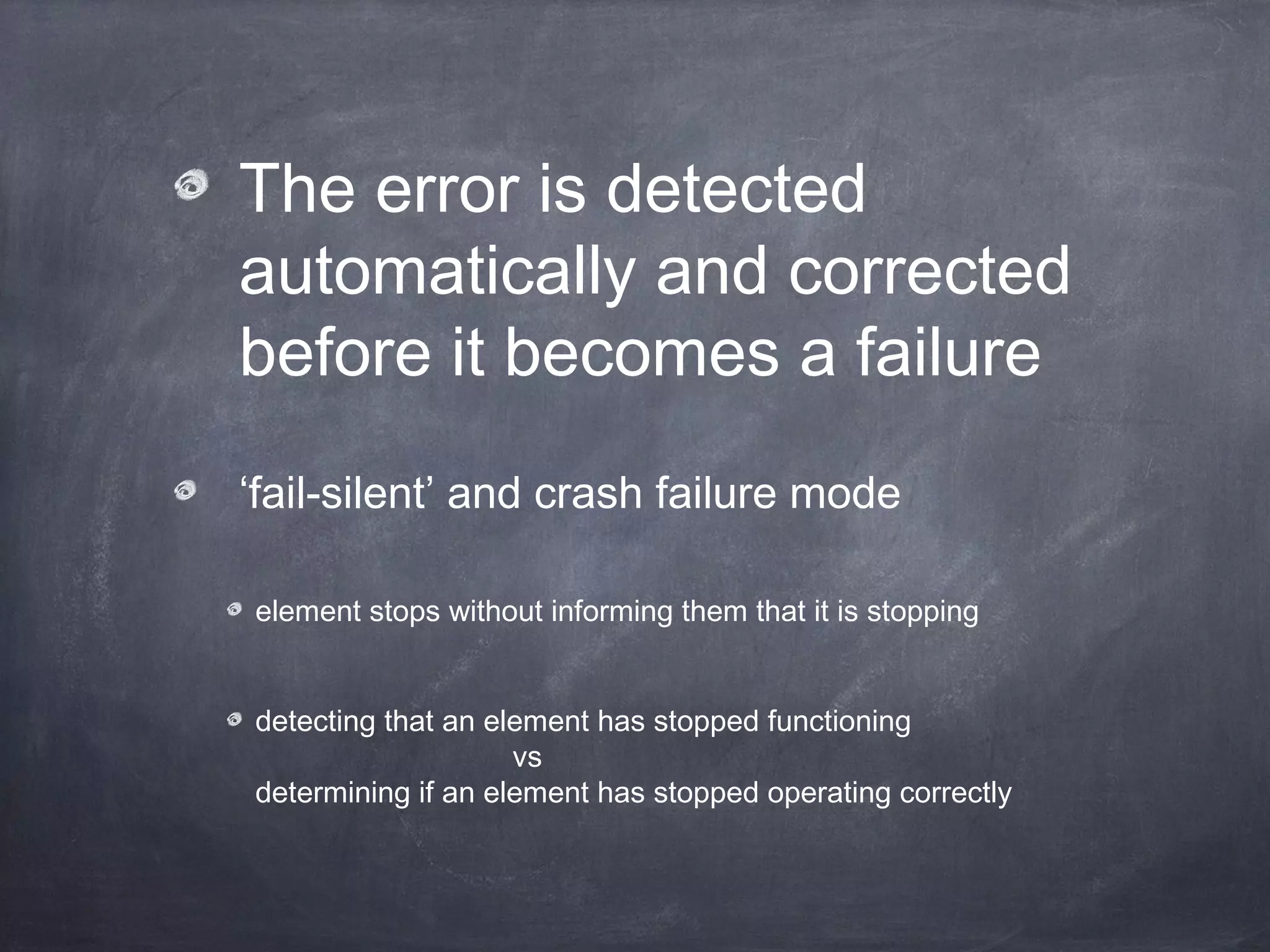 The error is detected
automatically and corrected
before it becomes a failure
‘fail-silent’ and crash failure mode
element stops without informing them that it is stopping
detecting that an element has stopped functioning
vs
determining if an element has stopped operating correctly