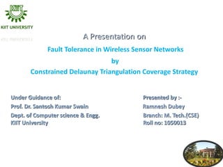 A Presentation on
             Fault Tolerance in Wireless Sensor Networks
                                by
       Constrained Delaunay Triangulation Coverage Strategy


Under Guidance of:                         Presented by :-
Prof. Dr. Santosh Kumar Swain              Ramnesh Dubey
Dept. of Computer science & Engg.          Branch: M. Tech.(CSE)
KIIT University                            Roll no: 1050013




                                                                   1
 
