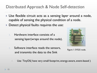 Distributed Approach & Node Self-detection
    Use flexible circuit acts as a sensing layer around a node,
     capable of sensing the physical condition of a node.
    Detect physical faults requires the use:

     1.       Hardware interface consists of a
              sensing layer(wraps around the node).

     1.       Software interface reads the sensors,
                                                            Figure 1: SYS25 node.
              and transmits the data to the Sink

               Use TinyOS( have very small footprint, energy-aware, event-based )


    12
 