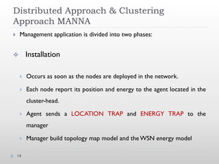 Distributed Approach & Clustering
Approach MANNA
    Management application is divided into two phases:


        Installation

        Occurs as soon as the nodes are deployed in the network.

        Each node report its position and energy to the agent located in the
         cluster-head.

        Agent sends a LOCATION TRAP and ENERGY TRAP to the
         manager

        Manager build topology map model and the WSN energy model

    14
 
