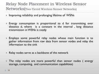 Relay Node Placement in Wireless Sensor
Networks(Two-Tiered Wireless Sensor Networks)
    Improving reliability and prolonging lifetime of WSNs

    Energy consumption is proportional to d for transmitting over
     distance d, where is a constant in the interval , long distance
     transmission in WSNs is costly

    Employs some powerful relay nodes whose main function is to
     gather information from raw data from sensor nodes and relay the
     information to the sink

    Relay nodes serve as a backbone of the network

    The relay nodes are more powerful than sensor nodes ( energy
     storage, computing, and communication capabilities)
    18
 