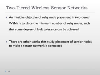 Two-Tiered Wireless Sensor Networks

    An intuitive objective of relay node placement in two-tiered
     WSNs is to place the minimum number of relay nodes, such
     that some degree of fault tolerance can be achieved.


    There are other works that study placement of sensor nodes
     to make a sensor network k-connected




    20
 