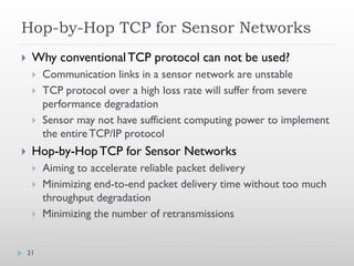 Hop-by-Hop TCP for Sensor Networks
    Why conventional TCP protocol can not be used?
        Communication links in a sensor network are unstable
        TCP protocol over a high loss rate will suffer from severe
         performance degradation
        Sensor may not have sufficient computing power to implement
         the entire TCP/IP protocol
    Hop-by-Hop TCP for Sensor Networks
        Aiming to accelerate reliable packet delivery
        Minimizing end-to-end packet delivery time without too much
         throughput degradation
        Minimizing the number of retransmissions


    21
 
